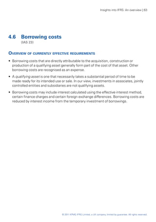 Insights into IFRS: An overview | 63




4.6 	 Borrowing costs
	       (IAS 23)


Overview of currently effective requirements
•• Borrowing costs that are directly attributable to the acquisition, construction or
   production of a qualifying asset generally form part of the cost of that asset. Other
   borrowing costs are recognised as an expense.
•• A qualifying asset is one that necessarily takes a substantial period of time to be
   made ready for its intended use or sale. In our view, investments in associates, jointly
   controlled entities and subsidiaries are not qualifying assets.
•• Borrowing costs may include interest calculated using the effective interest method,
   certain finance charges and certain foreign exchange differences. Borrowing costs are
   reduced by interest income from the temporary investment of borrowings.




                                    © 2011 KPMG IFRG Limited, a UK company, limited by guarantee. All rights reserved.
 