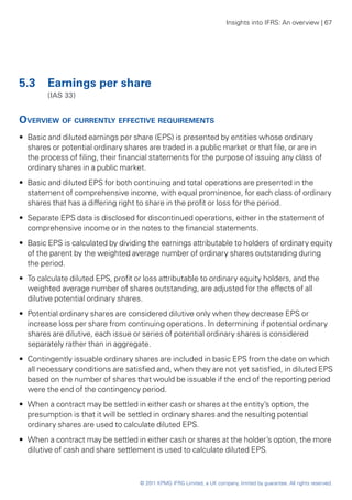 Insights into IFRS: An overview | 67




5.3	 Earnings per share
	       (IAS 33)


Overview of currently effective requirements
•• Basic and diluted earnings per share (EPS) is presented by entities whose ordinary
   shares or potential ordinary shares are traded in a public market or that file, or are in
   the process of filing, their financial statements for the purpose of issuing any class of
   ordinary shares in a public market.
•• Basic and diluted EPS for both continuing and total operations are presented in the
   statement of comprehensive income, with equal prominence, for each class of ordinary
   shares that has a differing right to share in the profit or loss for the period.
•• Separate EPS data is disclosed for discontinued operations, either in the statement of
   comprehensive income or in the notes to the financial statements.
•• Basic EPS is calculated by dividing the earnings attributable to holders of ordinary equity
   of the parent by the weighted average number of ordinary shares outstanding during
   the period.
•• To calculate diluted EPS, profit or loss attributable to ordinary equity holders, and the
   weighted average number of shares outstanding, are adjusted for the effects of all
   dilutive potential ordinary shares.
•• Potential ordinary shares are considered dilutive only when they decrease EPS or
   increase loss per share from continuing operations. In determining if potential ordinary
   shares are dilutive, each issue or series of potential ordinary shares is considered
   separately rather than in aggregate.
•• Contingently issuable ordinary shares are included in basic EPS from the date on which
   all necessary conditions are satisfied and, when they are not yet satisfied, in diluted EPS
   based on the number of shares that would be issuable if the end of the reporting period
   were the end of the contingency period.
•• When a contract may be settled in either cash or shares at the entity’s option, the
   presumption is that it will be settled in ordinary shares and the resulting potential
   ordinary shares are used to calculate diluted EPS.
•• When a contract may be settled in either cash or shares at the holder’s option, the more
   dilutive of cash and share settlement is used to calculate diluted EPS.



                                     © 2011 KPMG IFRG Limited, a UK company, limited by guarantee. All rights reserved.
 