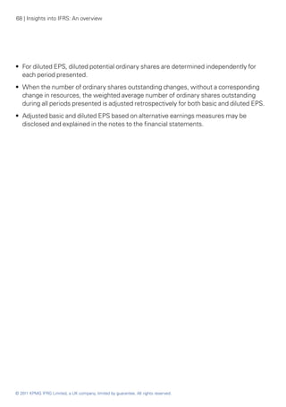 68 | Insights into IFRS: An overview




•• For diluted EPS, diluted potential ordinary shares are determined independently for
   each period presented.
•• When the number of ordinary shares outstanding changes, without a corresponding
   change in resources, the weighted average number of ordinary shares outstanding
   during all periods presented is adjusted retrospectively for both basic and diluted EPS.
•• Adjusted basic and diluted EPS based on alternative earnings measures may be
   disclosed and explained in the notes to the financial statements.




© 2011 KPMG IFRG Limited, a UK company, limited by guarantee. All rights reserved.
 