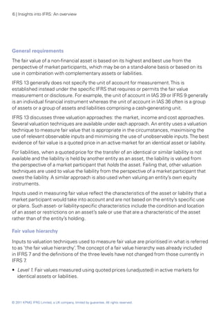 6 | Insights into IFRS: An overview




General requirements
The fair value of a non-financial asset is based on its highest and best use from the
perspective of market participants, which may be on a stand-alone basis or based on its
use in combination with complementary assets or liabilities.
IFRS 13 generally does not specify the unit of account for measurement. This is
established instead under the specific IFRS that requires or permits the fair value
measurement or disclosure. For example, the unit of account in IAS 39 or IFRS 9 generally
is an individual financial instrument whereas the unit of account in IAS 36 often is a group
of assets or a group of assets and liabilities comprising a cash-generating unit.
IFRS 13 discusses three valuation approaches: the market, income and cost approaches.
Several valuation techniques are available under each approach. An entity uses a valuation
technique to measure fair value that is appropriate in the circumstances, maximising the
use of relevant observable inputs and minimising the use of unobservable inputs. The best
evidence of fair value is a quoted price in an active market for an identical asset or liability.
For liabilities, when a quoted price for the transfer of an identical or similar liability is not
available and the liability is held by another entity as an asset, the liability is valued from
the perspective of a market participant that holds the asset. Failing that, other valuation
techniques are used to value the liability from the perspective of a market participant that
owes the liability. A similar approach is also used when valuing an entity’s own equity
instruments.
Inputs used in measuring fair value reflect the characteristics of the asset or liability that a
market participant would take into account and are not based on the entity’s specific use
or plans. Such asset- or liability-specific characteristics include the condition and location
of an asset or restrictions on an asset’s sale or use that are a characteristic of the asset
rather than of the entity’s holding.

Fair value hierarchy

Inputs to valuation techniques used to measure fair value are prioritised in what is referred
to as ‘the fair value hierarchy’. The concept of a fair value hierarchy was already included
in IFRS 7 and the definitions of the three levels have not changed from those currently in
IFRS 7 .
•• Level 1. Fair values measured using quoted prices (unadjusted) in active markets for
   identical assets or liabilities.




© 2011 KPMG IFRG Limited, a UK company, limited by guarantee. All rights reserved.
 