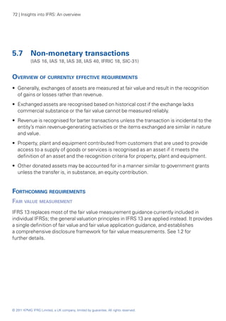 72 | Insights into IFRS: An overview




5.7 	 Non-monetary transactions
	           (IAS 16, IAS 18, IAS 38, IAS 40, IFRIC 18, SIC‑31)


Overview of currently effective requirements
•• Generally, exchanges of assets are measured at fair value and result in the recognition
   of gains or losses rather than revenue.
•• Exchanged assets are recognised based on historical cost if the exchange lacks
   commercial substance or the fair value cannot be measured reliably.
•• Revenue is recognised for barter transactions unless the transaction is incidental to the
   entity’s main revenue-generating activities or the items exchanged are similar in nature
   and value.
•• Property, plant and equipment contributed from customers that are used to provide
   access to a supply of goods or services is recognised as an asset if it meets the
   definition of an asset and the recognition criteria for property, plant and equipment.
•• Other donated assets may be accounted for in a manner similar to government grants
   unless the transfer is, in substance, an equity contribution.


Forthcoming requirements
Fair value measurement
IFRS 13 replaces most of the fair value measurement guidance currently included in
individual IFRSs; the general valuation principles in IFRS 13 are applied instead. It provides
a single definition of fair value and fair value application guidance, and establishes
a comprehensive disclosure framework for fair value measurements. See 1.2 for
further details.




© 2011 KPMG IFRG Limited, a UK company, limited by guarantee. All rights reserved.
 