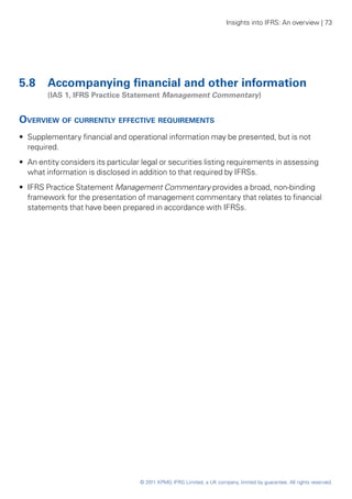 Insights into IFRS: An overview | 73




5.8 	 Accompanying financial and other information
	       (IAS 1, IFRS Practice Statement Management Commentary)


Overview of currently effective requirements
•• Supplementary financial and operational information may be presented, but is not
   required.
•• An entity considers its particular legal or securities listing requirements in assessing
   what information is disclosed in addition to that required by IFRSs.
•• IFRS Practice Statement Management Commentary provides a broad, non-binding
   framework for the presentation of management commentary that relates to financial
   statements that have been prepared in accordance with IFRSs.




                                    © 2011 KPMG IFRG Limited, a UK company, limited by guarantee. All rights reserved.
 
