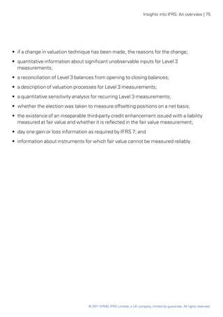 Insights into IFRS: An overview | 75




•• if a change in valuation technique has been made, the reasons for the change;
•• quantitative information about significant unobservable inputs for Level 3
   measurements;
•• a reconciliation of Level 3 balances from opening to closing balances;
•• a description of valuation processes for Level 3 measurements;
•• a quantitative sensitivity analysis for recurring Level 3 measurements;
•• whether the election was taken to measure offsetting positions on a net basis;
•• the existence of an inseparable third-party credit enhancement issued with a liability
   measured at fair value and whether it is reflected in the fair value measurement;
•• day one gain or loss information as required by IFRS 7; and
•• information about instruments for which fair value cannot be measured reliably.




                                   © 2011 KPMG IFRG Limited, a UK company, limited by guarantee. All rights reserved.
 