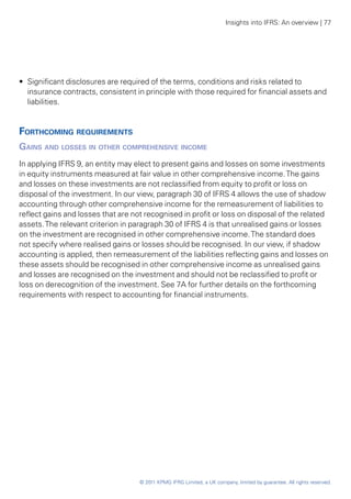 Insights into IFRS: An overview | 77




•• Significant disclosures are required of the terms, conditions and risks related to
   insurance contracts, consistent in principle with those required for financial assets and
   liabilities.


Forthcoming requirements
Gains and losses in other comprehensive income
In applying IFRS 9, an entity may elect to present gains and losses on some investments
in equity instruments measured at fair value in other comprehensive income. The gains
and losses on these investments are not reclassified from equity to profit or loss on
disposal of the investment. In our view, paragraph 30 of IFRS 4 allows the use of shadow
accounting through other comprehensive income for the remeasurement of liabilities to
reflect gains and losses that are not recognised in profit or loss on disposal of the related
assets. The relevant criterion in paragraph 30 of IFRS 4 is that unrealised gains or losses
on the investment are recognised in other comprehensive income. The standard does
not specify where realised gains or losses should be recognised. In our view, if shadow
accounting is applied, then remeasurement of the liabilities reflecting gains and losses on
these assets should be recognised in other comprehensive income as unrealised gains
and losses are recognised on the investment and should not be reclassified to profit or
loss on derecognition of the investment. See 7A for further details on the forthcoming
requirements with respect to accounting for financial instruments.




                                    © 2011 KPMG IFRG Limited, a UK company, limited by guarantee. All rights reserved.
 