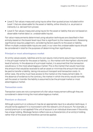 Insights into IFRS: An overview | 7




•• Level 2. Fair values measured using inputs other than quoted prices included within
   Level 1 that are observable for the asset or liability, either directly (i.e. as prices) or
   indirectly (i.e. derived from prices).
•• Level 3. Fair values measured using inputs for the asset or liability that are not based on
   observable market data (i.e. unobservable inputs).
Fair value measurements determined using valuation techniques are classified in their
entirety based on the lowest level input that is significant to the measurement. Assessing
significance requires judgement, considering factors specific to the asset or liability.
When multiple unobservable inputs are used, in our view the unobservable inputs should
be considered in total for the purposes of determining their significance.

Principal or most advantageous market

An entity values assets, liabilities and its own equity instruments assuming a transaction
in the principal market for the asset or liability, i.e. the market with the highest volume and
level of activity. In the absence of a principal market, it is assumed that the transaction
would occur in the most advantageous market. This is the market that would maximise
the amount that would be received to sell an asset or minimise the amount that would
be paid to transfer a liability, taking into account transport and transaction costs. In
either case, the entity must have access to the market on the measurement date. In
the absence of evidence to the contrary, the market in which the entity would normally
sell the asset or transfer the liability is assumed to be the principal market or most
advantageous market.

Transaction costs

Transaction costs are not a component of a fair value measurement although they are
considered in determining the most advantageous market.

Premium or discount

Although a premium or a discount may be an appropriate input to a valuation technique, it
should not be applied if it is inconsistent with the relevant unit of account. For example, a
control premium is not applied if the unit of account is an individual share even if the entity
has a large holding. Blockage factors reflect size as a characteristic of an entity’s holding
rather than of the asset and therefore cannot be applied.




                                      © 2011 KPMG IFRG Limited, a UK company, limited by guarantee. All rights reserved.
 
