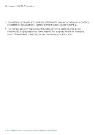 80 | Insights into IFRS: An overview




•• The operator recognises and measures obligations to maintain or restore infrastructure,
   except for any construction or upgrade element, in accordance with IAS 37.
•• The operator generally capitalises attributable borrowing costs incurred during
   construction or upgrade periods to the extent it has a right to receive an intangible
   asset. Otherwise the operator expenses borrowing costs as incurred.




© 2011 KPMG IFRG Limited, a UK company, limited by guarantee. All rights reserved.
 