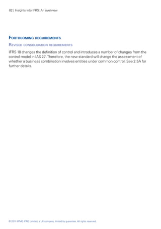 82 | Insights into IFRS: An overview




Forthcoming requirements
Revised consolidation requirements
IFRS 10 changes the definition of control and introduces a number of changes from the
control model in IAS 27. Therefore, the new standard will change the assessment of
whether a business combination involves entities under common control. See 2.5A for
further details.




© 2011 KPMG IFRG Limited, a UK company, limited by guarantee. All rights reserved.
 