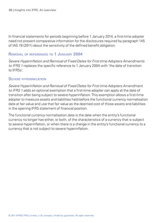 86 | Insights into IFRS: An overview




In financial statements for periods beginning before 1 January 2014, a first-time adopter
need not present comparative information for the disclosures required by paragraph 145
of IAS 19 (2011) about the sensitivity of the defined benefit obligation.

Removal of references to 1 January 2004
Severe Hyperinflation and Removal of Fixed Dates for First-time Adopters Amendments
to IFRS 1 replaces the specific reference to 1 January 2004 with ‘the date of transition
to IFRSs’.

Severe hyperinflation
Severe Hyperinflation and Removal of Fixed Dates for First-time Adopters Amendment
to IFRS 1 adds an optional exemption that a first-time adopter can apply at the date of
transition after being subject to severe hyperinflation. This exemption allows a first-time
adopter to measure assets and liabilities held before the functional currency normalisation
date at fair value and use that fair value as the deemed cost of those assets and liabilities
in the opening IFRS statement of financial position.
The functional currency normalisation date is the date when the entity’s functional
currency no longer has either, or both, of the characteristics of a currency that is subject
to severe hyperinflation, or when there is a change in the entity’s functional currency to a
currency that is not subject to severe hyperinflation.




© 2011 KPMG IFRG Limited, a UK company, limited by guarantee. All rights reserved.
 