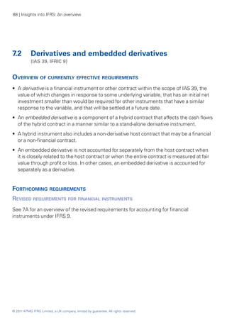 88 | Insights into IFRS: An overview




7.2	 Derivatives and embedded derivatives
	           (IAS 39, IFRIC 9)


Overview of currently effective requirements
•• A derivative is a financial instrument or other contract within the scope of IAS 39, the
   value of which changes in response to some underlying variable, that has an initial net
   investment smaller than would be required for other instruments that have a similar
   response to the variable, and that will be settled at a future date.
•• An embedded derivative is a component of a hybrid contract that affects the cash flows
   of the hybrid contract in a manner similar to a stand-alone derivative instrument.
•• A hybrid instrument also includes a non-derivative host contract that may be a financial
   or a non-financial contract.
•• An embedded derivative is not accounted for separately from the host contract when
   it is closely related to the host contract or when the entire contract is measured at fair
   value through profit or loss. In other cases, an embedded derivative is accounted for
   separately as a derivative.


Forthcoming requirements
Revised requirements for financial instruments
See 7A for an overview of the revised requirements for accounting for financial
instruments under IFRS 9.




© 2011 KPMG IFRG Limited, a UK company, limited by guarantee. All rights reserved.
 