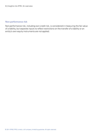 8 | Insights into IFRS: An overview




Non-performance risk
Non-performance risk, including own credit risk, is considered in measuring the fair value
of a liability, but separate inputs to reflect restrictions on the transfer of a liability or an
entity’s own equity instruments are not applied.




© 2011 KPMG IFRG Limited, a UK company, limited by guarantee. All rights reserved.
 