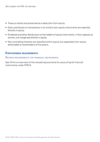 90 | Insights into IFRS: An overview




•• Treasury shares are presented as a deduction from equity.
•• Gains and losses on transactions in an entity’s own equity instruments are reported
   directly in equity.
•• Dividends and other distributions to the holders of equity instruments, in their capacity as
   owners, are recognised directly in equity.
•• Non-controlling interests are classified within equity, but separately from equity
   attributable to shareholders of the parent.


Forthcoming requirements
Revised requirements for financial instruments
See 7A for an overview of the revised requirements for accounting for financial
instruments under IFRS 9.




© 2011 KPMG IFRG Limited, a UK company, limited by guarantee. All rights reserved.
 
