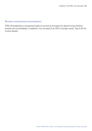 Insights into IFRS: An overview | 93




Revised consolidation requirements
IFRS 10 establishes a revised principle of control as the basis for determining whether
entities are consolidated. In addition, the concept of an SPE no longer exists. See 2.5A for
further details.




                                   © 2011 KPMG IFRG Limited, a UK company, limited by guarantee. All rights reserved.
 