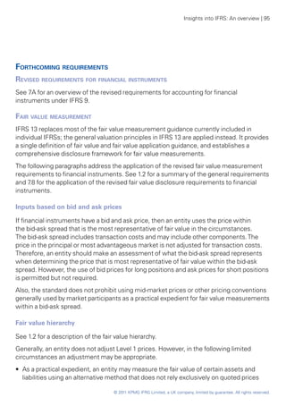 Insights into IFRS: An overview | 95




Forthcoming requirements
Revised requirements for financial instruments
See 7A for an overview of the revised requirements for accounting for financial
instruments under IFRS 9.

Fair value measurement
IFRS 13 replaces most of the fair value measurement guidance currently included in
individual IFRSs; the general valuation principles in IFRS 13 are applied instead. It provides
a single definition of fair value and fair value application guidance, and establishes a
comprehensive disclosure framework for fair value measurements.
The following paragraphs address the application of the revised fair value measurement
requirements to financial instruments. See 1.2 for a summary of the general requirements
and 7 for the application of the revised fair value disclosure requirements to financial
     .8
instruments.

Inputs based on bid and ask prices

If financial instruments have a bid and ask price, then an entity uses the price within
the bid-ask spread that is the most representative of fair value in the circumstances.
The bid-ask spread includes transaction costs and may include other components. The
price in the principal or most advantageous market is not adjusted for transaction costs.
Therefore, an entity should make an assessment of what the bid-ask spread represents
when determining the price that is most representative of fair value within the bid-ask
spread. However, the use of bid prices for long positions and ask prices for short positions
is permitted but not required.
Also, the standard does not prohibit using mid-market prices or other pricing conventions
generally used by market participants as a practical expedient for fair value measurements
within a bid-ask spread.

Fair value hierarchy

See 1.2 for a description of the fair value hierarchy.
Generally, an entity does not adjust Level 1 prices. However, in the following limited
circumstances an adjustment may be appropriate.
•• As a practical expedient, an entity may measure the fair value of certain assets and
   liabilities using an alternative method that does not rely exclusively on quoted prices

                                     © 2011 KPMG IFRG Limited, a UK company, limited by guarantee. All rights reserved.
 