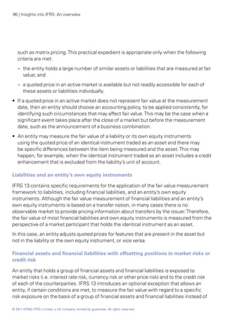 96 | Insights into IFRS: An overview




   such as matrix pricing. This practical expedient is appropriate only when the following
   criteria are met:
   –	 the entity holds a large number of similar assets or liabilities that are measured at fair
      value; and
   –	 a quoted price in an active market is available but not readily accessible for each of
      these assets or liabilities individually.
•• If a quoted price in an active market does not represent fair value at the measurement
   date, then an entity should choose an accounting policy, to be applied consistently, for
   identifying such circumstances that may affect fair value. This may be the case when a
   significant event takes place after the close of a market but before the measurement
   date, such as the announcement of a business combination.
•• An entity may measure the fair value of a liability or its own equity instruments
   using the quoted price of an identical instrument traded as an asset and there may
   be specific differences between the item being measured and the asset. This may
   happen, for example, when the identical instrument traded as an asset includes a credit
   enhancement that is excluded from the liability’s unit of account.

Liabilities and an entity’s own equity instruments

IFRS 13 contains specific requirements for the application of the fair value measurement
framework to liabilities, including financial liabilities, and an entity’s own equity
instruments. Although the fair value measurement of financial liabilities and an entity’s
own equity instruments is based on a transfer notion, in many cases there is no
observable market to provide pricing information about transfers by the issuer. Therefore,
the fair value of most financial liabilities and own equity instruments is measured from the
perspective of a market participant that holds the identical instrument as an asset.
In this case, an entity adjusts quoted prices for features that are present in the asset but
not in the liability or the own equity instrument, or vice versa.

Financial assets and financial liabilities with offsetting positions in market risks or
credit risk

An entity that holds a group of financial assets and financial liabilities is exposed to
market risks (i.e. interest rate risk, currency risk or other price risk) and to the credit risk
of each of the counterparties. IFRS 13 introduces an optional exception that allows an
entity, if certain conditions are met, to measure the fair value with regard to a specific
risk exposure on the basis of a group of financial assets and financial liabilities instead of

© 2011 KPMG IFRG Limited, a UK company, limited by guarantee. All rights reserved.
 