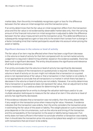 98 | Insights into IFRS: An overview




market data, then the entity immediately recognises a gain or loss for the difference
between the fair value on initial recognition and the transaction price.
If an entity determines that the fair value on initial recognition differs from the transaction
price and this fair value is not evidenced by observable market data only, then the carrying
amount of the financial instrument on initial recognition is adjusted to defer the difference
between the fair value measurement and the transaction price. This deferred difference is
subsequently recognised as a gain or loss only to the extent that it arises from a change in
a factor (including time) that market participants would take into account when pricing the
asset or liability.

Significant decrease in the volume or level of activity

The fair value of an item may be affected when there has been a significant decrease
in the volume or level of activity for that item compared with its normal market activity.
Judgement is required in determining whether, based on the evidence available, there has
been such a significant decrease. The entity should assess the significance and relevance
of all facts and circumstances.
If an entity concludes that the volume or level of activity has significantly decreased,
then further analysis of the transactions or quoted prices is required. A decrease in the
volume or level of activity on its own might not indicate that a transaction or a quoted
price is not representative of fair value or that a transaction in that market is not orderly. It
is not appropriate to conclude that all transactions in a market in which there has been a
decrease in the volume or level of activity are not orderly. However, if an entity determines
that a transaction or quoted price does not represent fair value, then an adjustment to that
price is necessary if it is used as a basis for determining fair value.
It might be appropriate for an entity to change the valuation technique used or to use
multiple valuation techniques to measure the fair value of an item if the volume or level of
activity has significantly decreased.
If the evidence indicates that a transaction was not orderly, then the entity places little
if any weight on the transaction price when measuring fair value. However, if evidence
indicates that the transaction was orderly, then the entity considers the transaction price
in estimating the fair value of the asset or liability. The weight placed on such a transaction
price depends on the circumstances, such as the volume and timing of the transaction
and the comparability of the transaction to the asset or liability being measured. If an
entity does not have sufficient information to conclude whether a transaction was orderly,
then it should take the transaction price into account but place less weight on it compared
with transactions that are known to be orderly.

© 2011 KPMG IFRG Limited, a UK company, limited by guarantee. All rights reserved.
 