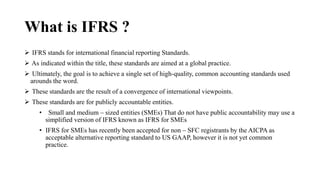 What is IFRS ?
 IFRS stands for international financial reporting Standards.
 As indicated within the title, these standards are aimed at a global practice.
 Ultimately, the goal is to achieve a single set of high-quality, common accounting standards used
arounds the word.
 These standards are the result of a convergence of international viewpoints.
 These standards are for publicly accountable entities.
• Small and medium – sized entities (SMEs) That do not have public accountability may use a
simplified version of IFRS known as IFRS for SMEs
• IFRS for SMEs has recently been accepted for non – SFC registrants by the AICPA as
acceptable alternative reporting standard to US GAAP, however it is not yet common
practice.
 