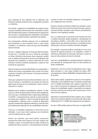 para expansão de seus negócios tem se deparado com                 e baixas de ativos no resultado (despesas); e d) interpreta-
inúmeros conﬂitos existentes entre as legislações societária       ção e julgamento dos contratos.
e a tributária.
                                                                   Daí que a Secretaria da Receita Federal tem avaliado a conve-
De um lado, a migração da contabilidade das empresas nacio-        niência de emitir novos Pareceres Normativos para espancar
nais para os padrões internacionais tem municiado os investi-      eventuais dúvidas existentes sobre diversos procedimentos
dores de informações seguras e transparentes para aplicação de     relativos à nova legislação contábil.
seus recursos e, consequentemente, estimulado o crescimento
do mercado de capitais brasileiro, dando-lhe mais liquidez.        Ora, se a empresa que se encontrar nessa situação não tiver
                                                                   o cuidado necessário, poderá prejudicar a interpretação do
Em contrapartida, referidas empresas tem se desdobrado             seu balanço contábil, e, como efeito, ﬁcar à mercê das auto-
para harmonizar os seus interesses entre as novas regras           ridades ﬁscais que poderão questionar a veracidade de suas
contábeis e as tributárias, tarefa esta que tem demandado          informações com base no balanço societário divulgado.
especial atenção.
                                                                   Por exemplo, as pessoas jurídicas envolvidas em uma com-
Em tese, o Regime Tributário de Transição (RTT) introduzi-         binação de negócios passaram a ser obrigadas a avaliar os
do pela Lei n. 11.941/09 veio com a missão de neutralizar          elementos patrimoniais do ativo pelo valor justo, o qual cos-
os efeitos tributários decorrentes dessa migração contábil         tuma ser bem próximo do valor de mercado.
para os padrões internacionais até que nova legislação seja
aprovada para disciplinar os efeitos tributários dos novos         Com isso, a probabilidade de apurarem ganho de capital em
métodos e critérios contábeis introduzidos e, espera-se, sem       uma operação de incorporação, fusão ou cisão aumenta de
aumento da carga ﬁscal.                                            forma considerável.


Diversas empresas tem tido diﬁculdades em compreender o            Felizmente, a ﬁm de se evitar incongruências entre a legis-
reﬂexo das normas contempladas pelo Comitê de Pronun-              lação societária e a nova regra contábil, foi criado o RTT,
ciamentos Contábeis (CPC) perante a Secretaria da Receita          com opção para o biênio 2008/2009 e obrigatoriedade a par-
Federal do Brasil.                                                 tir de 2010.


Tanto que a própria Secretaria da Receita Federal, com o in-       Diante desta análise, superﬁcial do ponto de vista empresa-
tuito de orientar os contribuintes com relação ao cálculo da       rial-jurídico, resta indubitável que as novidades trazidas pela
depreciação de bens do ativo imobilizado, emitiu o Parecer         Lei nº 11.638/07 são benéﬁcas sob o aspecto corporativo, vez
Normativo n. 01/2011.                                              que o início do processo de adequação aos padrões interna-
                                                                   cionais de contabilidade amplia a capacidade dos empresá-
Referida norma estabelece procedimentos relativos “às dife-        rios e/ou executivos de atraírem novos recursos para o incre-
renças no cálculo da depreciação de bens do ativo imobilizado,     mento de seus negócios.
bem como que o contribuinte efetue o ajuste dessas diferenças
no FCONT e, consequentemente, proceda ao ajuste especíﬁco          Esperamos ter demonstrado de forma objetiva, que os empre-
no LALUR, para considerar o valor do encargo de depreciação        sários e/ou executivos poderão tirar proveito das regras intro-
correspondente à diferença entre o encargo de depreciação          duzidas pela Lei nº 11.638/07 para expansão de seus negócios.
apurado considerando a legislação tributária e o valor do encar-
                                                              r
go de depreciação registrado em sua contabilidade comercial.”      Ou seja, o IFRS também pode ser bom para os negócios!! RI


Com isso, as sociedades empresárias se viram livres de um
imbróglio, o que trouxe maior segurança aos investidores
acerca da aplicação de seu capital.                                                    ROBERTO GOLDSTAJN
                                                                                       é advogado, especialista em Direito
                                                                                       Tributário e Coordenador da Comissão de
Frise-se, por oportuno, que outros pontos controversos                                 Tributos do Instituto Brasileirode Executivos
permanecem numa zona cinzenta, tais como, aqueles rela-                                de Finanças de São Paulo – IBEF SP.P
                                                                                       roberto.goldstajn@aasp.org.br
cionados a seguir: a) reclassiﬁcação de saldos contábeis; b)
avaliação de ativos e passivos, c) reconhecimento de perdas


                                                                                      Dezembro 2011 | Janeiro 2012       REVISTA RI
                                                                                                                              T        61
 