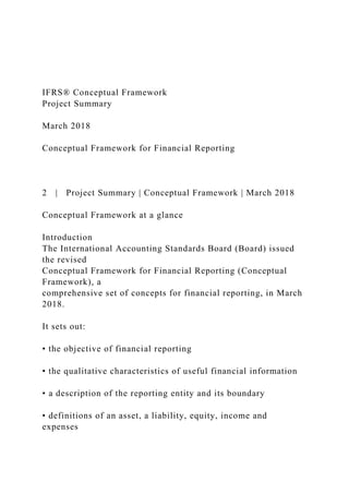 IFRS® Conceptual Framework
Project Summary
March 2018
Conceptual Framework for Financial Reporting
2 | Project Summary | Conceptual Framework | March 2018
Conceptual Framework at a glance
Introduction
The International Accounting Standards Board (Board) issued
the revised
Conceptual Framework for Financial Reporting (Conceptual
Framework), a
comprehensive set of concepts for financial reporting, in March
2018.
It sets out:
• the objective of financial reporting
• the qualitative characteristics of useful financial information
• a description of the reporting entity and its boundary
• definitions of an asset, a liability, equity, income and
expenses
 