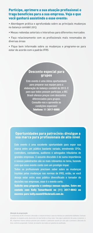 Alteração da programação:
O compromisso da IBC é fornecer a discussão e o estudo de temas e casos de interesse por palestrantes habilitados. Eventuais
alterações no programa serão decorrentes de caso fortuito ou força maior. Caso algum palestrante não possa comparecer, a
IBC, empenhará maiores esforços possíveis para substituir o palestrante ausente por outro apto a promover a discussão do
tema, conforme programado. Contudo, tal empenho não implica em garantia da substituição.
Participe, aprimore a sua atuação profissional e
traga benefícios para a sua empresa. Veja o que
você ganhará assistindo a esse evento:
• Abordagem prática e aprofundada sobre as principais mudanças
no balanço contábil 2013
• Mesas redondas setoriais e interativas para diferentes mercados
• Faça relacionamento com os profissionais mais renomados de
diversas áreas
• Fique bem informado sobre as mudanças e programe-se para
estar de acordo com o padrão IFRS
Este evento é uma excelente oportunidade para expor sua
marca entre um público bastante variado, envolvendo CFOs,
controllers, contadores, auditores e advogados tributários de
grandes empresas. O assunto discutido é de suma importância
e nossos palestrantes são os mais relevantes no tema, fazendo
com que esse evento conte com um prestígio ímpar.
Todos os proﬁssionais precisam saber sobre as mudanças
trazidas pelas mudanças nas normas de IFRS, então, se você
deseja estar entre esse público diversiﬁcado e tomador de
decisões nas empresas, esse é o evento certo.
Solicite uma proposta e conheça nossas opções. Entre em
contato com Kelly Tamaribuchi no (11) 3017-6843 ou
escreva para kelly.naomi@ibcbrasil.com.br.
Oportunidades para patrocínio: divulgue a
sua marca para profissionais de alto nível
Desconto especial para
grupos
Este evento é uma ótima oportunidade
para preparar sua equipe para a
elaboração do balanço contábil de 2013. E
para que todos possam participar, a IBC
Brasil oferece preços com descontos
diferenciados para grupos.
Consulte-nos e aproveite as
condições especiais!
Telefone: 11 3017-6888
 