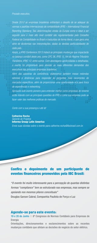 Prezado executivo,
Desde 2010 as empresas brasileiras enfrentam o desaﬁo de se adequar às
normas e padrões internacionais de contabilidade (IFRS – International Financial
Reporting Standars). Tais determinações vindas da Europa como o ideal a ser
seguido para o mais alto nível contábil são regulamentadas pelo Conselho
Federal de Contabilidade no Brasil e traduzidas de forma literal, o que gera uma
série de dicotomias nas interpretações, dadas às devidas particularidades de
cada país.
Assim, a IFRS Conference 2013 tratará as principais mudanças que impactarão
no balanço contábil deste ano, como CPC 36, IFRS 13, ﬁm do Regime Tributário
Transitório, IFRIC 12, entre outros. Com abordagens aprofundadas e detalhadas,
o evento foi programado para atender as mais diferentes demandas dos
executivos das principais empresas brasileiras.
Além das palestras da conferência, elaboramos também mesas redondas
setoriais e dinâmicas para responder às perguntas mais recorrentes de
mercados especíﬁcos, além de proporcionar uma oportunidade rica para troca
de experiências e networking.
Aproveite este evento pioneiro para entender melhor como empresas de renome
estão lidando com as principais questões de IFRS e como sua empresa pode se
fazer valer das melhores práticas do mercado.
Conto com a sua presença e até lá!
Catherine Rocha
Gerente de Projetos
Informa Group Latin America
Envie suas dúvidas sobre o evento para catherine.rocha@ibcbrasil.com.br.
Conﬁra o depoimento de um participante de
eventos ﬁnanceiros promovidos pela IBC Brasil:
“O evento foi muito interessante para a percepção de quantas distintas
formas “compliance” tem se estruturado nas empresas, mas sempre se
apoiando nos mesmos pilares conceituais”
Douglas Garson Cabral, Companhia Paulista de Força e Luz
Agende-se para este evento:
19 e 20 de Junho | 8º Congresso de Normas Contábeis para Empresas de
Energia
Orientações, direcionamentos e esclarecimentos sobre as recentes
mudanças contábeis que afetam as decisões de negócio do setor elétrico.
 