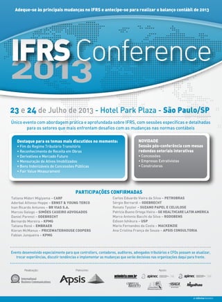 Adeque-se às principais mudanças no IFRS e antecipe-se para realizar o balanço contábil de 2013
23 e 24 de Julho de 2013 - Hotel Park Plaza - São Paulo/SP
2013
IFRSConference
Destaque para os temas mais discutidos no momento:
• Fim do Regime Tributário Transitório
• Reconhecimento de Receita em Obras
• Derivativos e Mercado Futuro
• Mensuração de Ativos Imobilizados
• Bens Indenizáveis de Concessões Públicas
• Fair Value Measurament
NOVIDADE
Sessão pós-conferência com mesas
redondas setoriais interativas
• Concessões
• Empresas Extrativistas
• Construtoras
Realização: Patrocínio: Apoio:
Único evento com abordagem prática e aprofundada sobre IFRS, com sessões específicas e detalhadas
para os setores que mais enfrentam desafios com as mudanças nas normas contábeis
Evento desenvolvido especialmente para que controllers, contadores, auditores, advogados tributários e CFOs possam se atualizar,
trocar experiências, discutir tendências e implementar as mudanças que serão decisivas nas organizações daqui para frente.
Tatiana Midori Migiyama – CARF
Aderbal Alfonso Hoppe – ERNST & YOUNG TERCO
Ivan Ricardo Antunes – BR VIAS S.A.
Marcos Galego – SIMÕES CASEIRO ADVOGADOS
Daniel Parenzi – ODEBRECHT
Bernardo Moreira – KPMG
Tatiana Renó – EMBRAER
Kieran McManus – PRICEWATERHOUSE COOPERS
Fabian Junqueira – KPMG
PARTICIPAÇÕES CONFIRMADAS
Carlos Eduardo Vieira da Silva – PETROBRAS
Sérgio Bernardi – ODEBRECHT
Renato Tyszler – SUZANO PAPEL E CELULOSE
Patrícia Bueno Ortega Vieira – GE HEALTHCARE LATIN AMERICA
Marco Antonio Bacchi da Silva – RODOBENS
Edison Ishikura – USP
Mario Fernandes da Costa – MACKENZIE
Ana Cristina França de Souza – APSIS CONSULTORIA
 