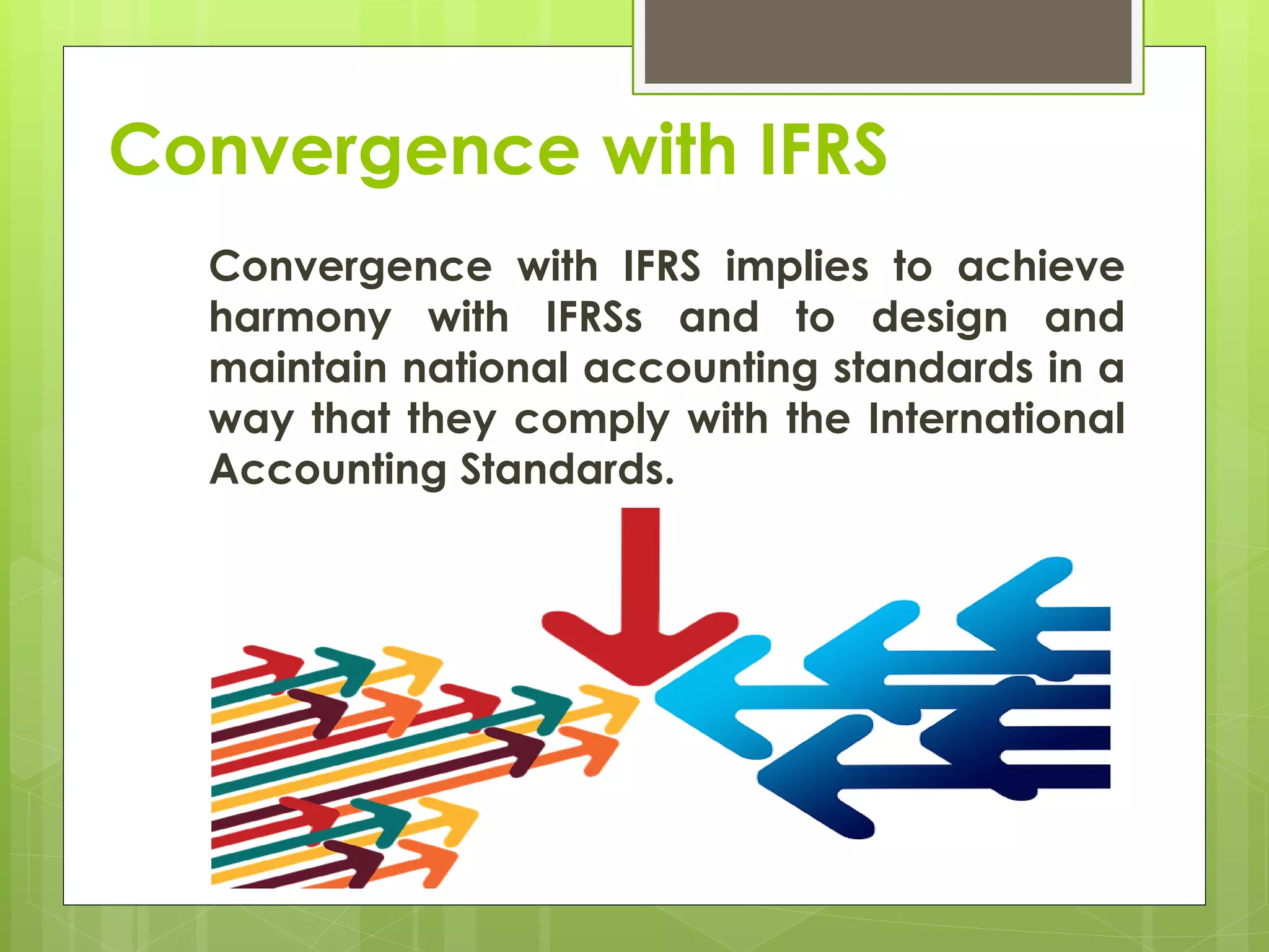 Convergence with IFRS
Convergence with IFRS implies to achieve
harmony with IFRSs and to design and
maintain national accounting standards in a
way that they comply with the International
Accounting Standards.
 