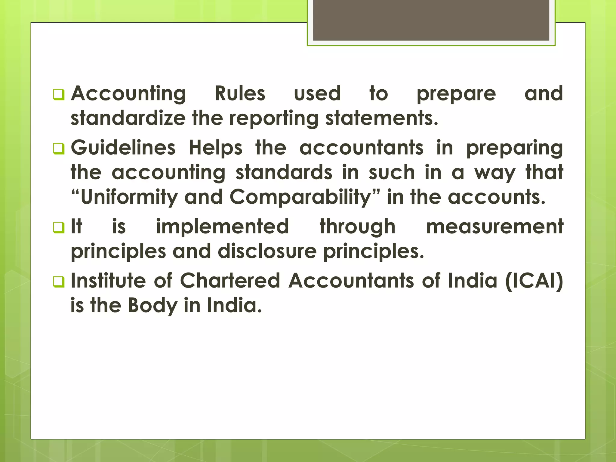  Accounting Rules used to prepare and
standardize the reporting statements.
 Guidelines Helps the accountants in preparing
the accounting standards in such in a way that
“Uniformity and Comparability” in the accounts.
 It is implemented through measurement
principles and disclosure principles.
 Institute of Chartered Accountants of India (ICAI)
is the Body in India.
 