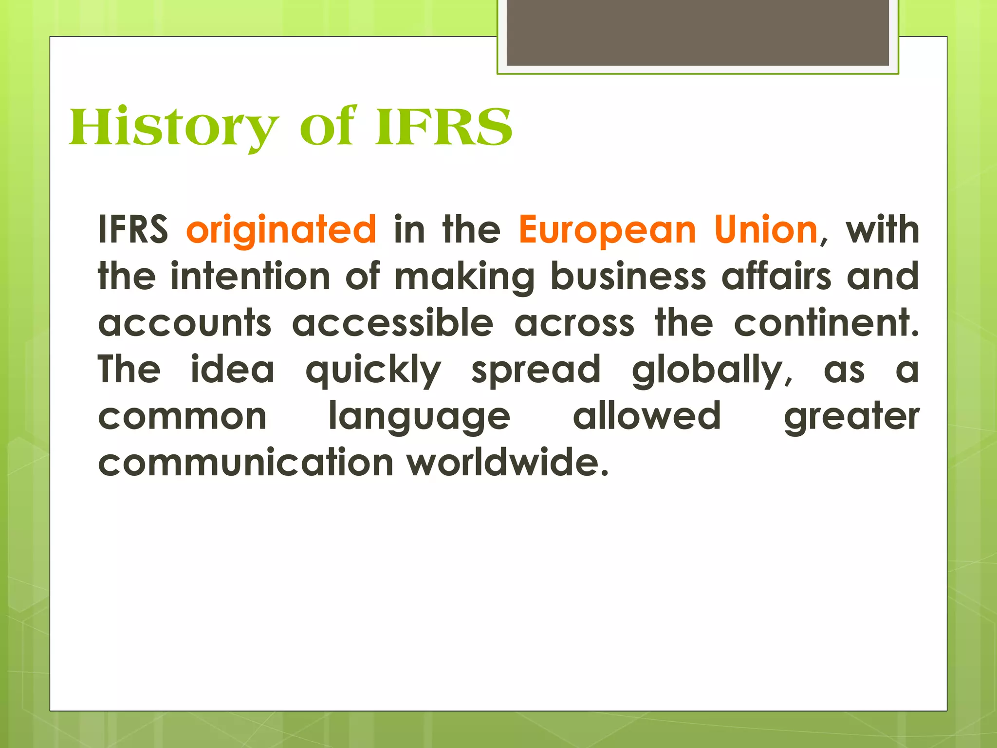 History of IFRS
IFRS originated in the European Union, with
the intention of making business affairs and
accounts accessible across the continent.
The idea quickly spread globally, as a
common language allowed greater
communication worldwide.
 