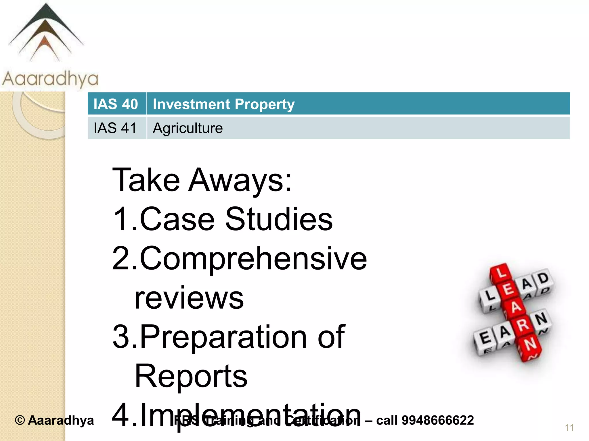 © Aaaradhya IFRS Training and Certification – call 9948666622
IAS 40 Investment Property
IAS 41 Agriculture
11
Take Aways:
1.Case Studies
2.Comprehensive
reviews
3.Preparation of
Reports
4.Implementation
 
