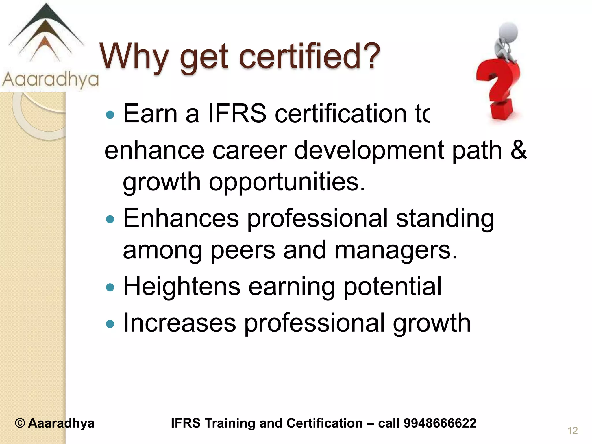 © Aaaradhya IFRS Training and Certification – call 9948666622
Why get certified?
 Earn a IFRS certification to
enhance career development path &
growth opportunities.
 Enhances professional standing
among peers and managers.
 Heightens earning potential
 Increases professional growth
12
 