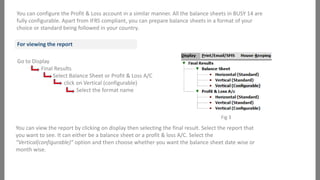 You can configure the Profit & Loss account in a similar manner. All the balance sheets in BUSY 14 are
fully configurable. Apart from IFRS compliant, you can prepare balance sheets in a format of your
choice or standard being followed in your country.
For viewing the report

Go to Display
Final Results
Select Balance Sheet or Profit & Loss A/C
click on Vertical (configurable)
Select the format name

Fig 3

You can view the report by clicking on display then selecting the final result. Select the report that
you want to see. It can either be a balance sheet or a profit & loss A/C. Select the
“Vertical(configurable)” option and then choose whether you want the balance sheet date wise or
month wise.

 