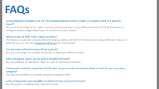 FAQs
Is reconfiguration possible once the IFRS compliant balance sheet is made? Is it a static report or a dynamic
report?
Yes, you can reconfigure the report as many times as you want and in different formats. BUSY 14 allows you to
configure and reconfigure the report in the format of your choice.
Which version of BUSY is this feature available?
This feature is available in Standard and Enterprise editions of BUSY 14. To know more about different features in
BUSY 14, you can log on to www.busy14.busy.in for more details.
Can we make multiple formats of final accounts?
Yes, you can design any number of formats to meet your different needs.
After making the report, can we print it directly from BUSY?
No, you will have to export the report in excel or pdf to get a printout.

If there exists multiple companies in BUSY, then can you transfer one balance sheet or Profit & Loss to another
company?
Yes, you can transfer it to another company created in BUSY.
Is the configurable report available in both horizontal and vertical format?
No, the report is available only in vertical format.

 