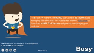 Find out how more than 600,000 users across 25 countries are
managing there business in a hassle free manner. Click here to
download a FREE Trial Version and go easy in managing your
business.

For further queries, you can write to us : support@busy.in
Or call us @ +91-011-27372704/05

www.busy.in

 