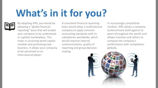 What’s in it for you?
By adopting IFRS, you would be
adopting a "global financial
reporting" basis that will enable
your company to be understood
in a global marketplace. This
helps in accessing world capital
markets and promoting new
business. It allows your company
to be perceived as an
international player.

A consistent financial reporting
basis would allow a multinational
company to apply common
accounting standards with its
subsidiaries worldwide, which
would improve internal
communications, quality of
reporting and group decisionmaking.

In increasingly competitive
markets, IFRS allows a company
to benchmark itself against its
peers throughout the world, and
allows investors and others to
compare the company's
performance with competitors
globally.

 