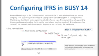 Configuring IFRS in BUSY 14
You would need to go to the “Administration” option in BUSY 14 main window where you open a
company. Then by clicking on “Final Results Configuration” select the option of adding a format.
After this you should click on the option to select the format type. The next window will appear (Fig.
1), which will ask you to define the format for your balance sheet or your Profit & Loss Account. You
can select the standard format which BUSY provides or you can select the IFRS format.
Go to Administration

Final Results Configuration

Steps to configure IFRS in BUSY 14
Add a Format

Click on Configure to select the
format type

Here, select the format type in which you want to
configure your Balance sheet by clicking on the
option available

Fig 1

 