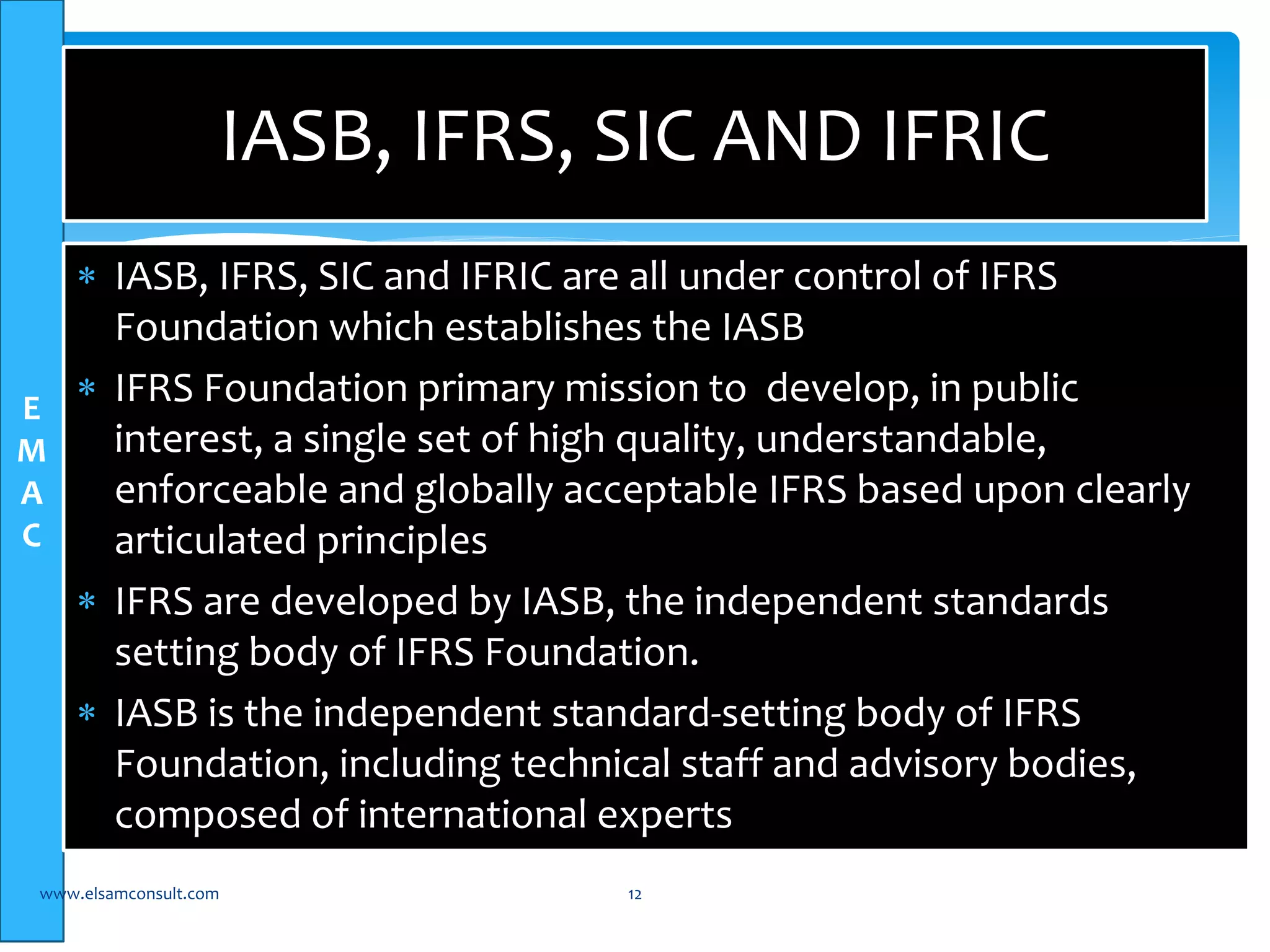 E 
M 
A 
C 
IASB, IFRS, SIC AND IFRIC 
 IASB, IFRS, SIC and IFRIC are all under control of IFRS 
Foundation which establishes the IASB 
 IFRS Foundation primary mission to develop, in public 
interest, a single set of high quality, understandable, 
enforceable and globally acceptable IFRS based upon clearly 
articulated principles 
 IFRS are developed by IASB, the independent standards 
setting body of IFRS Foundation. 
 IASB is the independent standard-setting body of IFRS 
Foundation, including technical staff and advisory bodies, 
composed of international experts 
www.elsamconsult.com 12 
 
