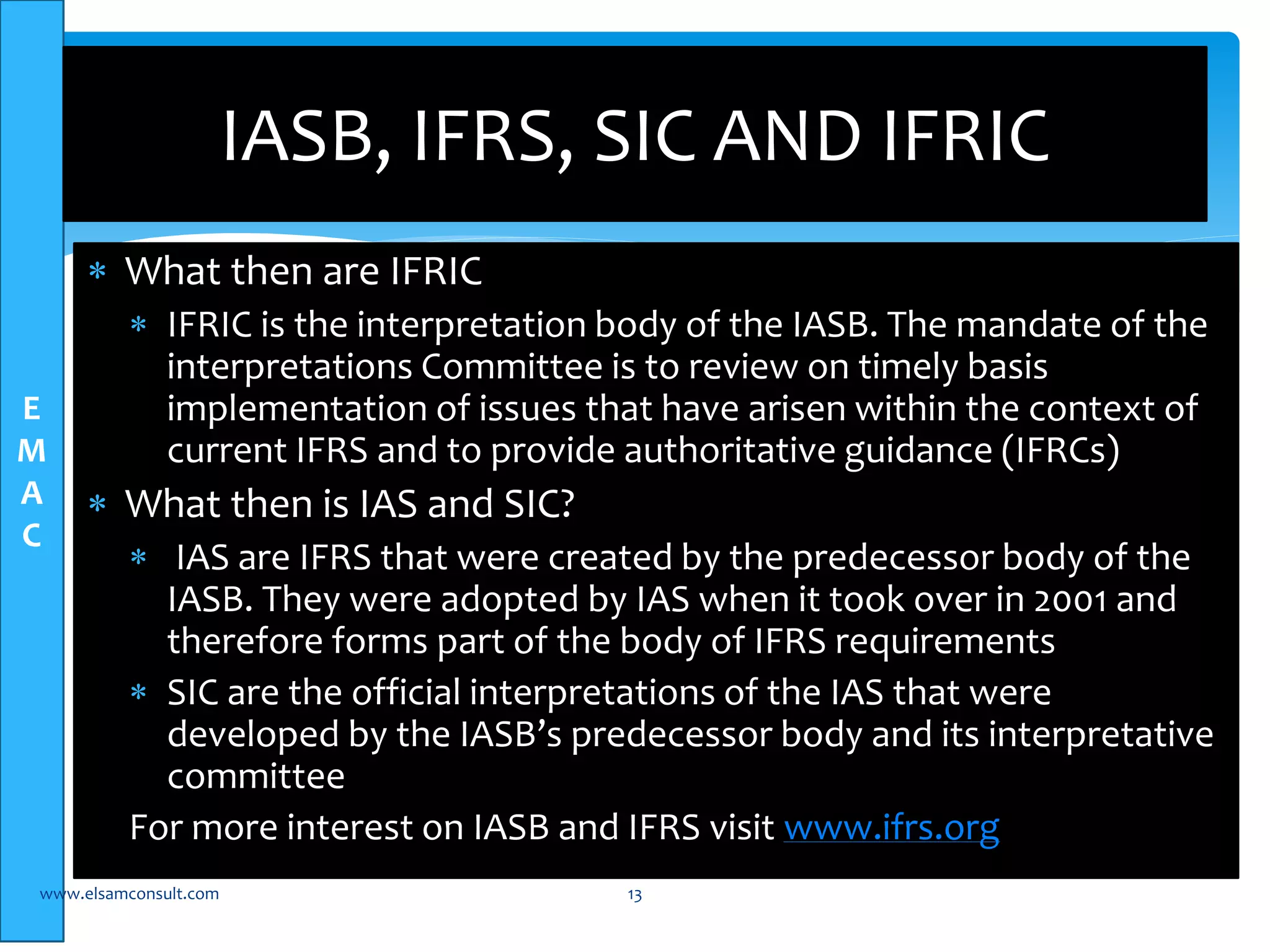 E 
M 
A 
C 
IASB, IFRS, SIC AND IFRIC 
 What then are IFRIC 
 IFRIC is the interpretation body of the IASB. The mandate of the 
interpretations Committee is to review on timely basis 
implementation of issues that have arisen within the context of 
current IFRS and to provide authoritative guidance (IFRCs) 
 What then is IAS and SIC? 
 IAS are IFRS that were created by the predecessor body of the 
IASB. They were adopted by IAS when it took over in 2001 and 
therefore forms part of the body of IFRS requirements 
 SIC are the official interpretations of the IAS that were 
developed by the IASB’s predecessor body and its interpretative 
committee 
For more interest on IASB and IFRS visit www.ifrs.org 
www.elsamconsult.com 13 
 