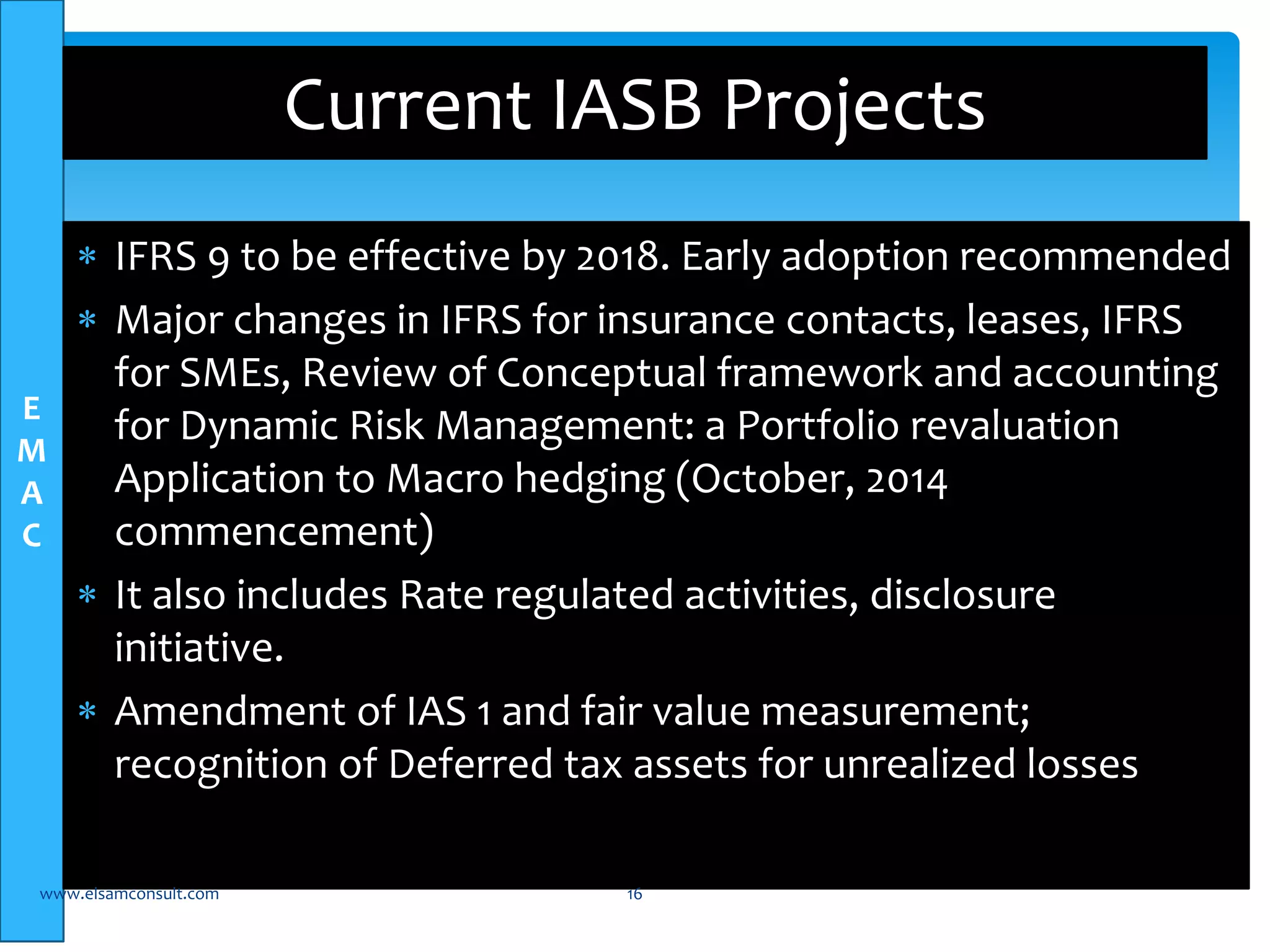 E 
M 
A 
C 
Current IASB Projects 
 IFRS 9 to be effective by 2018. Early adoption recommended 
 Major changes in IFRS for insurance contacts, leases, IFRS 
for SMEs, Review of Conceptual framework and accounting 
for Dynamic Risk Management: a Portfolio revaluation 
Application to Macro hedging (October, 2014 
commencement) 
 It also includes Rate regulated activities, disclosure 
initiative. 
 Amendment of IAS 1 and fair value measurement; 
recognition of Deferred tax assets for unrealized losses 
www.elsamconsult.com 16 
 