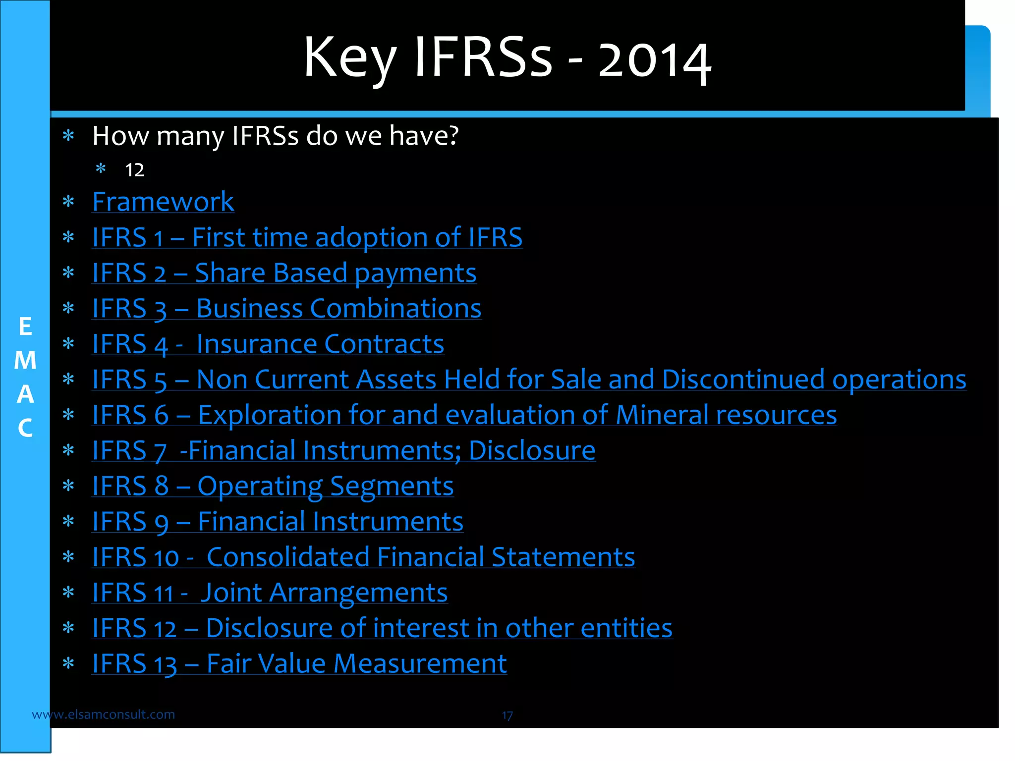 E 
M 
A 
C 
Key IFRSs - 2014 
 How many IFRSs do we have? 
 12 
 Framework 
 IFRS 1 – First time adoption of IFRS 
 IFRS 2 – Share Based payments 
 IFRS 3 – Business Combinations 
 IFRS 4 - Insurance Contracts 
 IFRS 5 – Non Current Assets Held for Sale and Discontinued operations 
 IFRS 6 – Exploration for and evaluation of Mineral resources 
 IFRS 7 -Financial Instruments; Disclosure 
 IFRS 8 – Operating Segments 
 IFRS 9 – Financial Instruments 
 IFRS 10 - Consolidated Financial Statements 
 IFRS 11 - Joint Arrangements 
 IFRS 12 – Disclosure of interest in other entities 
 IFRS 13 – Fair Value Measurement 
www.elsamconsult.com 17 
 