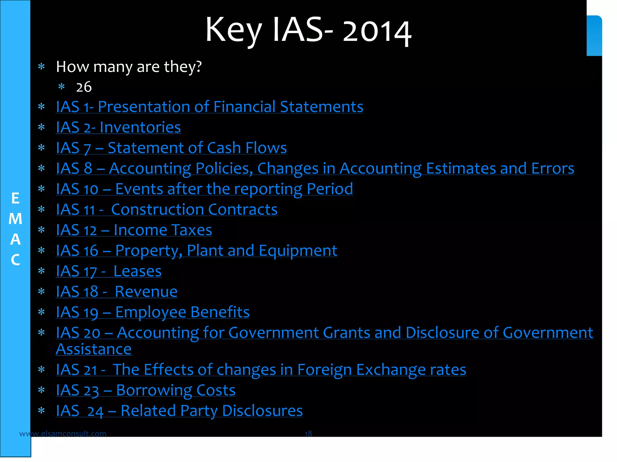 E 
M 
A 
C 
 How many are they? 
 26 
Key IAS- 2014 
 IAS 1- Presentation of Financial Statements 
 IAS 2- Inventories 
 IAS 7 – Statement of Cash Flows 
 IAS 8 – Accounting Policies, Changes in Accounting Estimates and Errors 
 IAS 10 – Events after the reporting Period 
 IAS 11 - Construction Contracts 
 IAS 12 – Income Taxes 
 IAS 16 – Property, Plant and Equipment 
 IAS 17 - Leases 
 IAS 18 - Revenue 
 IAS 19 – Employee Benefits 
 IAS 20 – Accounting for Government Grants and Disclosure of Government 
Assistance 
 IAS 21 - The Effects of changes in Foreign Exchange rates 
 IAS 23 – Borrowing Costs 
 IAS 24 – Related Party Disclosures 
www.elsamconsult.com 18 
 