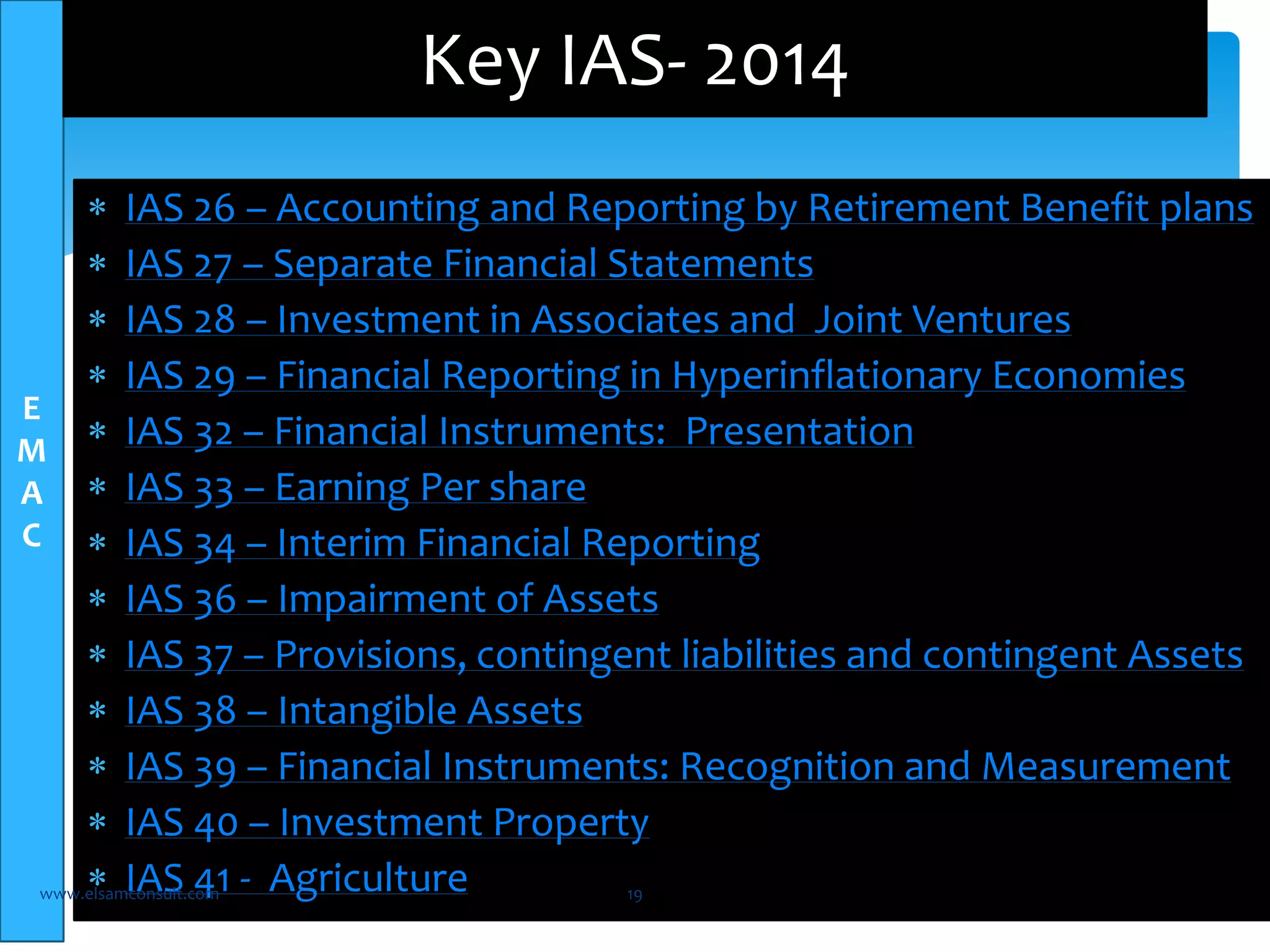  IAS 26 – Accounting and Reporting by Retirement Benefit plans 
 IAS 27 – Separate Financial Statements 
 IAS 28 – Investment in Associates and Joint Ventures 
 IAS 29 – Financial Reporting in Hyperinflationary Economies 
 IAS 32 – Financial Instruments: Presentation 
 IAS 33 – Earning Per share 
 IAS 34 – Interim Financial Reporting 
 IAS 36 – Impairment of Assets 
 IAS 37 – Provisions, contingent liabilities and contingent Assets 
 IAS 38 – Intangible Assets 
 IAS 39 – Financial Instruments: Recognition and Measurement 
 IAS 40 – Investment Property 
 IAS 41 - Agriculture www.elsamconsult.com 19 
E 
M 
A 
C 
Key IAS- 2014 
 
