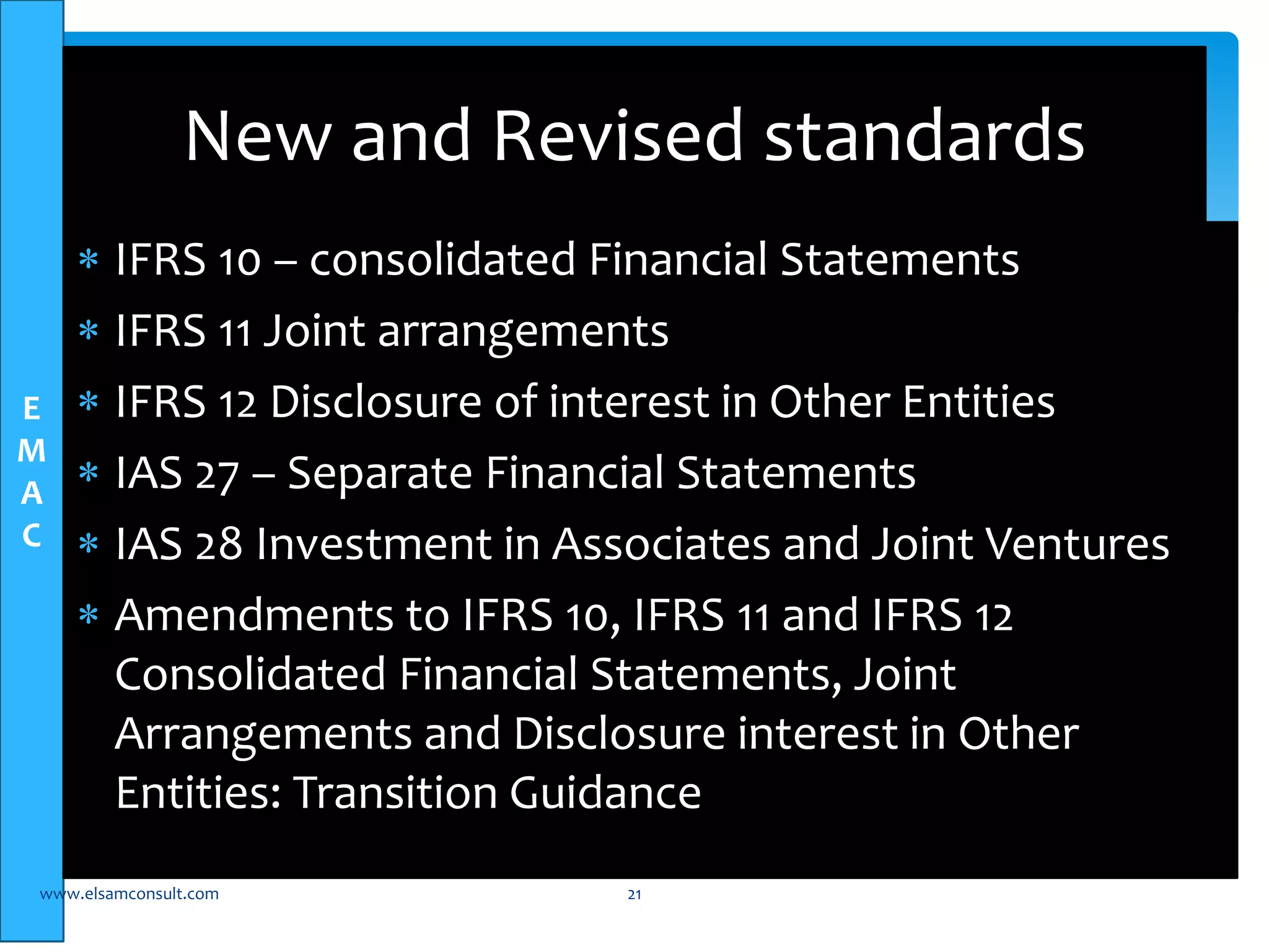 E 
M 
A 
C 
New and Revised standards 
 IFRS 10 – consolidated Financial Statements 
 IFRS 11 Joint arrangements 
 IFRS 12 Disclosure of interest in Other Entities 
 IAS 27 – Separate Financial Statements 
 IAS 28 Investment in Associates and Joint Ventures 
 Amendments to IFRS 10, IFRS 11 and IFRS 12 
Consolidated Financial Statements, Joint 
Arrangements and Disclosure interest in Other 
Entities: Transition Guidance 
www.elsamconsult.com 21 
 
