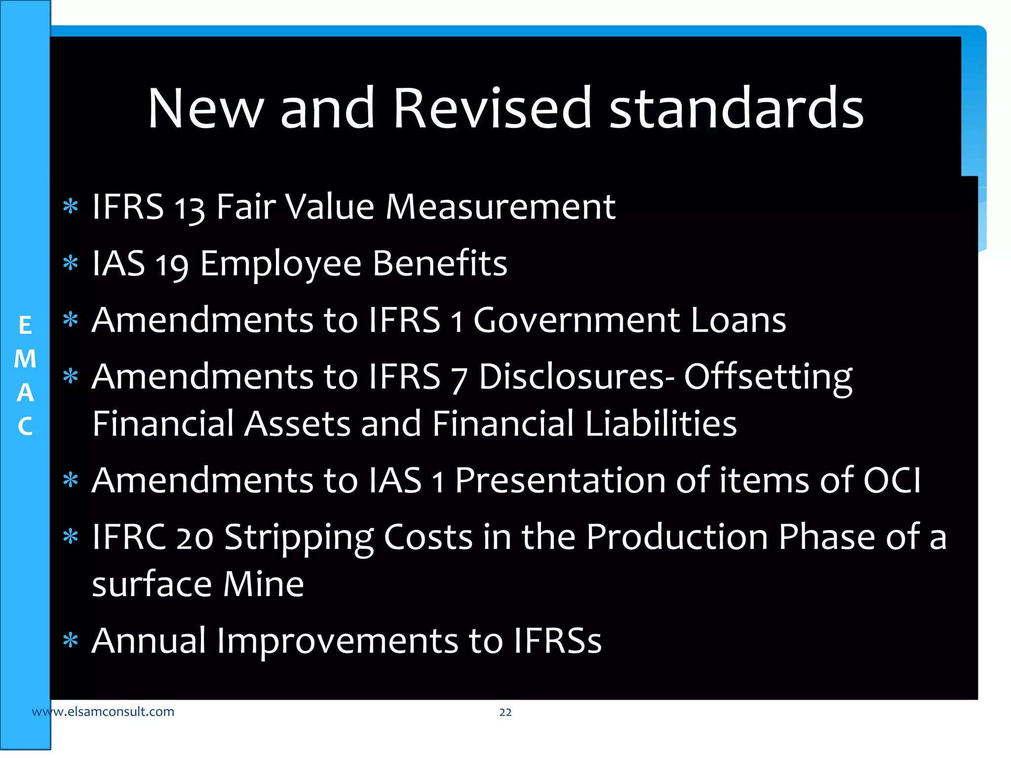 E 
M 
A 
C 
New and Revised standards 
 IFRS 13 Fair Value Measurement 
 IAS 19 Employee Benefits 
 Amendments to IFRS 1 Government Loans 
 Amendments to IFRS 7 Disclosures- Offsetting 
Financial Assets and Financial Liabilities 
 Amendments to IAS 1 Presentation of items of OCI 
 IFRC 20 Stripping Costs in the Production Phase of a 
surface Mine 
 Annual Improvements to IFRSs 
www.elsamconsult.com 22 
 