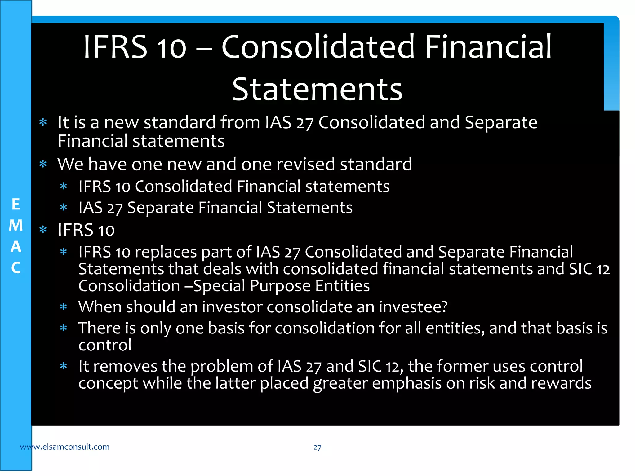 E 
M 
A 
C 
IFRS 10 – Consolidated Financial 
Statements 
 It is a new standard from IAS 27 Consolidated and Separate 
Financial statements 
 We have one new and one revised standard 
 IFRS 10 Consolidated Financial statements 
 IAS 27 Separate Financial Statements 
 IFRS 10 
 IFRS 10 replaces part of IAS 27 Consolidated and Separate Financial 
Statements that deals with consolidated financial statements and SIC 12 
Consolidation –Special Purpose Entities 
 When should an investor consolidate an investee? 
 There is only one basis for consolidation for all entities, and that basis is 
control 
 It removes the problem of IAS 27 and SIC 12, the former uses control 
concept while the latter placed greater emphasis on risk and rewards 
www.elsamconsult.com 27 
 