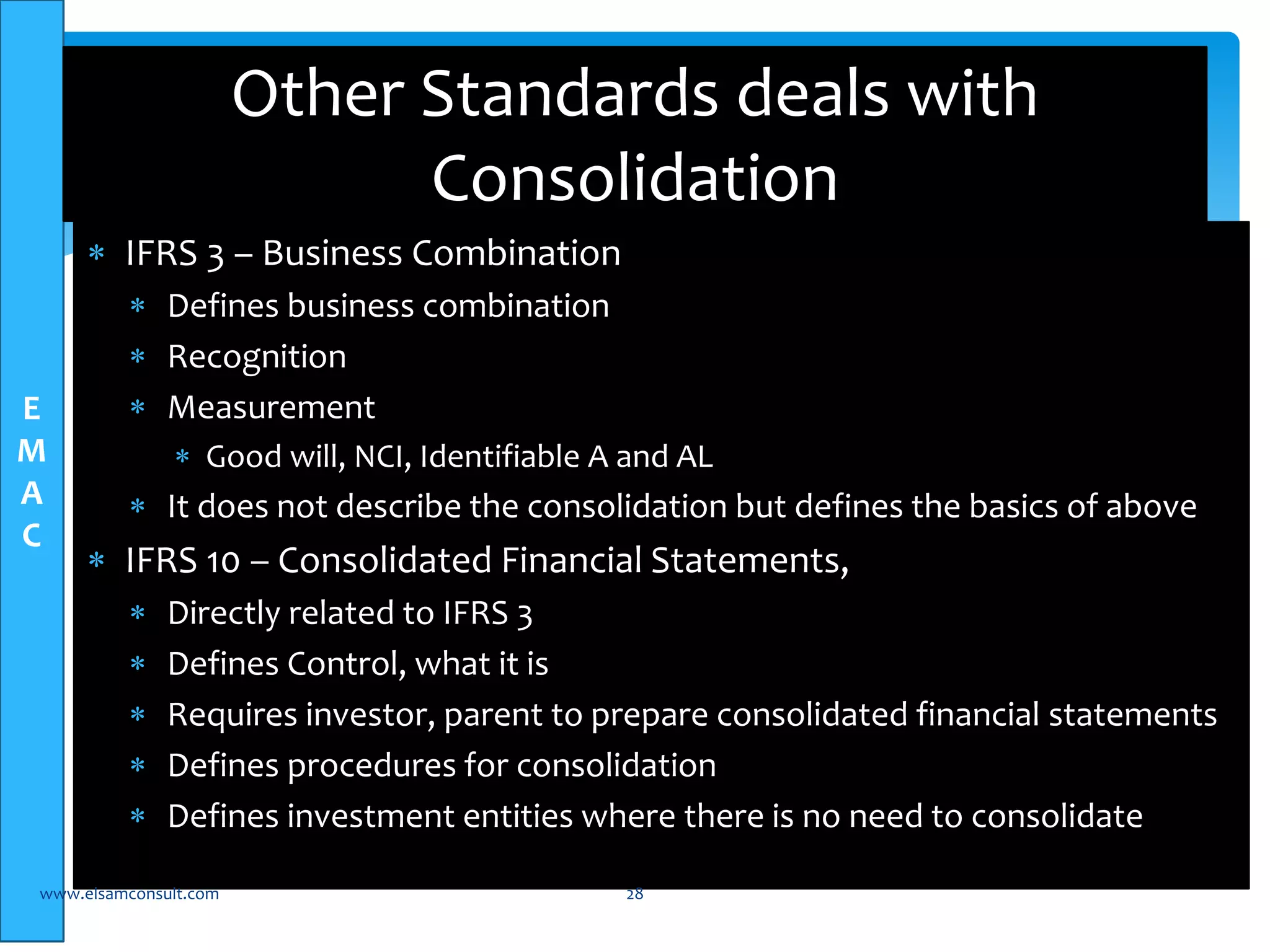 E 
M 
A 
C 
Other Standards deals with 
Consolidation 
 IFRS 3 – Business Combination 
 Defines business combination 
 Recognition 
 Measurement 
 Good will, NCI, Identifiable A and AL 
 It does not describe the consolidation but defines the basics of above 
 IFRS 10 – Consolidated Financial Statements, 
 Directly related to IFRS 3 
 Defines Control, what it is 
 Requires investor, parent to prepare consolidated financial statements 
 Defines procedures for consolidation 
 Defines investment entities where there is no need to consolidate 
www.elsamconsult.com 28 
 