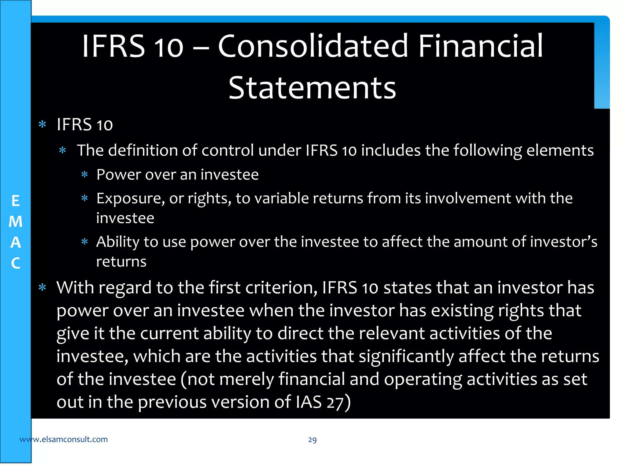E 
M 
A 
C 
IFRS 10 – Consolidated Financial 
 IFRS 10 
Statements 
 The definition of control under IFRS 10 includes the following elements 
 Power over an investee 
 Exposure, or rights, to variable returns from its involvement with the 
investee 
 Ability to use power over the investee to affect the amount of investor’s 
returns 
 With regard to the first criterion, IFRS 10 states that an investor has 
power over an investee when the investor has existing rights that 
give it the current ability to direct the relevant activities of the 
investee, which are the activities that significantly affect the returns 
of the investee (not merely financial and operating activities as set 
out in the previous version of IAS 27) 
www.elsamconsult.com 29 
 