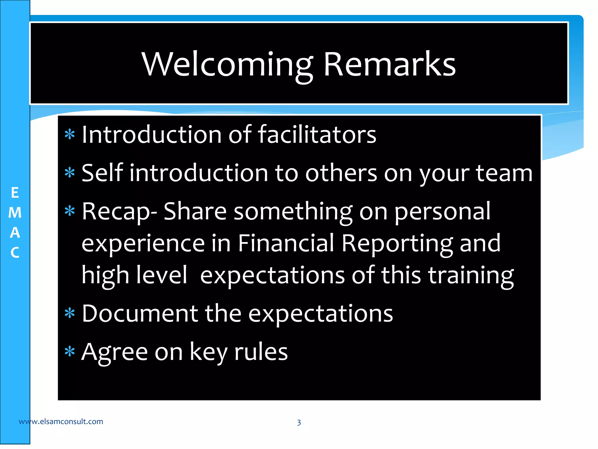 E 
M 
A 
C 
Welcoming Remarks 
 Introduction of facilitators 
 Self introduction to others on your team 
 Recap- Share something on personal 
experience in Financial Reporting and 
high level expectations of this training 
 Document the expectations 
 Agree on key rules 
www.elsamconsult.com 3 
 