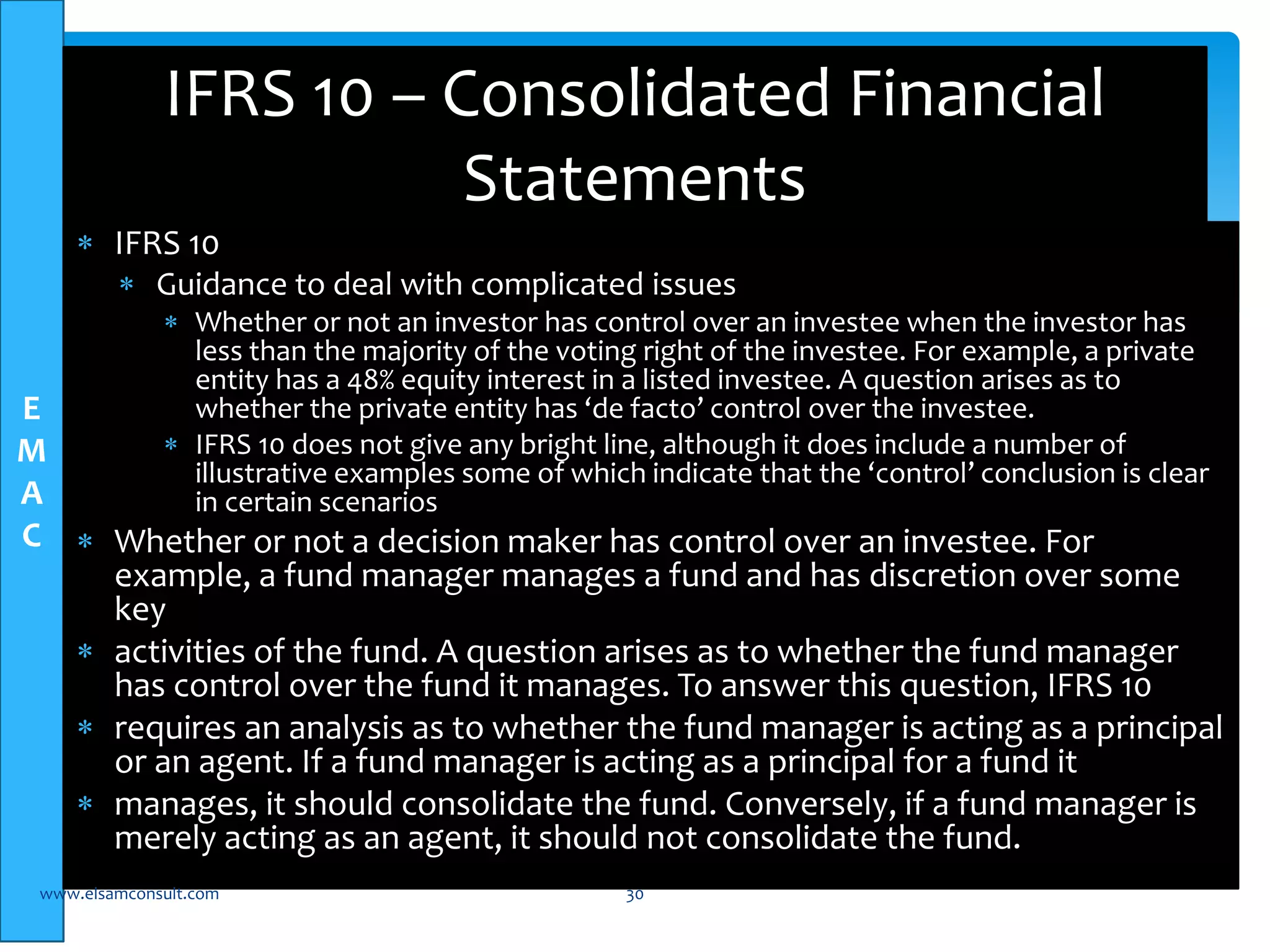 E 
M 
A 
C 
IFRS 10 – Consolidated Financial 
 IFRS 10 
Statements 
 Guidance to deal with complicated issues 
 Whether or not an investor has control over an investee when the investor has 
less than the majority of the voting right of the investee. For example, a private 
entity has a 48% equity interest in a listed investee. A question arises as to 
whether the private entity has ‘de facto’ control over the investee. 
 IFRS 10 does not give any bright line, although it does include a number of 
illustrative examples some of which indicate that the ‘control’ conclusion is clear 
in certain scenarios 
 Whether or not a decision maker has control over an investee. For 
example, a fund manager manages a fund and has discretion over some 
key 
 activities of the fund. A question arises as to whether the fund manager 
has control over the fund it manages. To answer this question, IFRS 10 
 requires an analysis as to whether the fund manager is acting as a principal 
or an agent. If a fund manager is acting as a principal for a fund it 
 manages, it should consolidate the fund. Conversely, if a fund manager is 
merely acting as an agent, it should not consolidate the fund. 
www.elsamconsult.com 30 
 