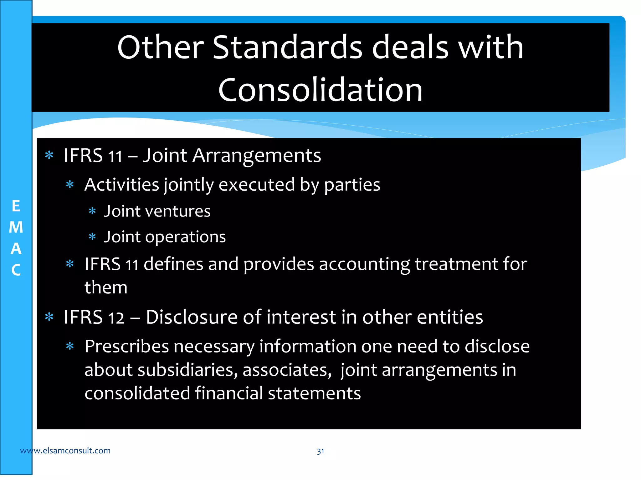E 
M 
A 
C 
Other Standards deals with 
Consolidation 
 IFRS 11 – Joint Arrangements 
 Activities jointly executed by parties 
 Joint ventures 
 Joint operations 
 IFRS 11 defines and provides accounting treatment for 
them 
 IFRS 12 – Disclosure of interest in other entities 
 Prescribes necessary information one need to disclose 
about subsidiaries, associates, joint arrangements in 
consolidated financial statements 
www.elsamconsult.com 31 
 