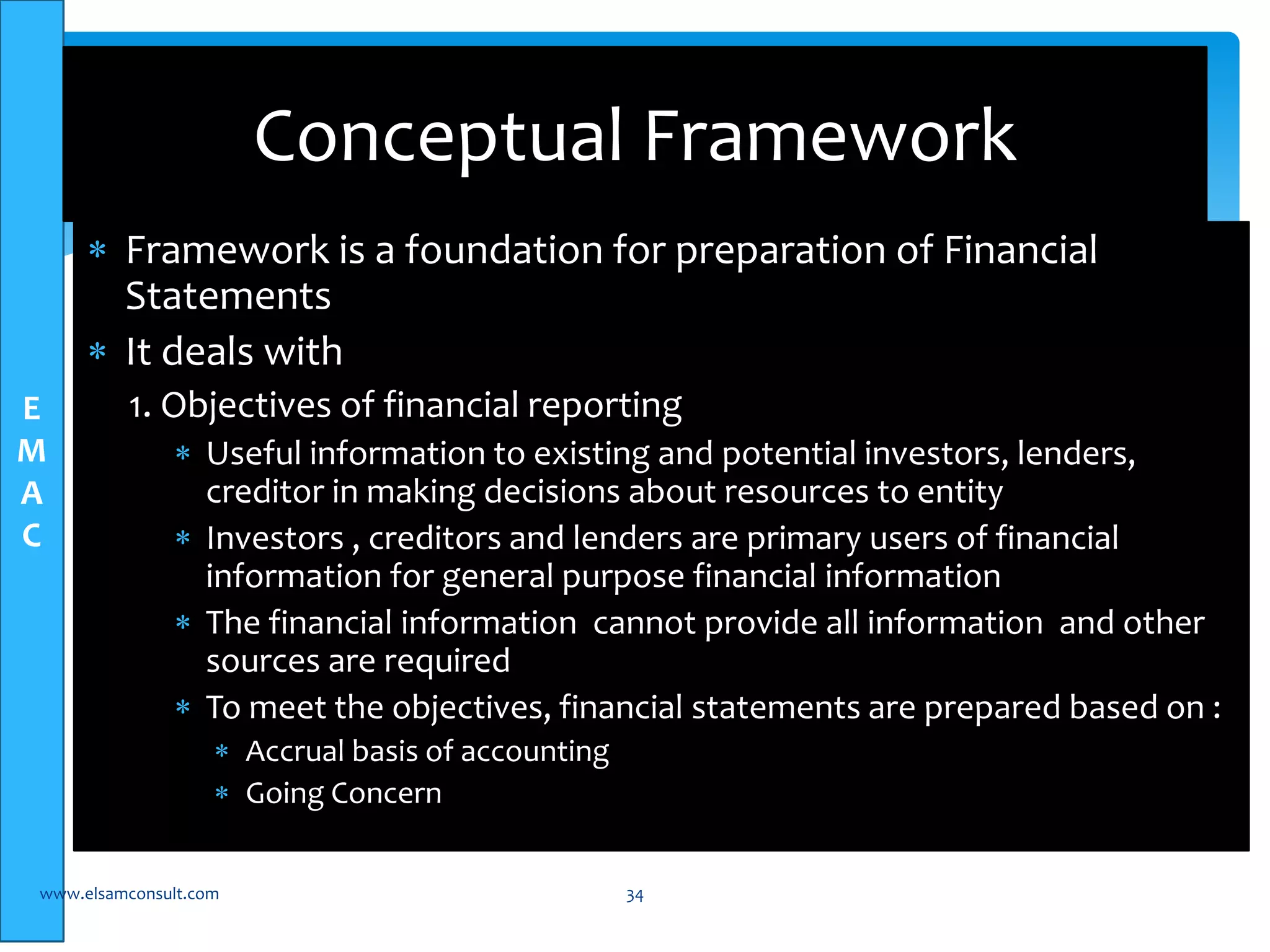 E 
M 
A 
C 
Conceptual Framework 
 Framework is a foundation for preparation of Financial 
Statements 
 It deals with 
1. Objectives of financial reporting 
 Useful information to existing and potential investors, lenders, 
creditor in making decisions about resources to entity 
 Investors , creditors and lenders are primary users of financial 
information for general purpose financial information 
 The financial information cannot provide all information and other 
sources are required 
 To meet the objectives, financial statements are prepared based on : 
 Accrual basis of accounting 
 Going Concern 
www.elsamconsult.com 34 
 